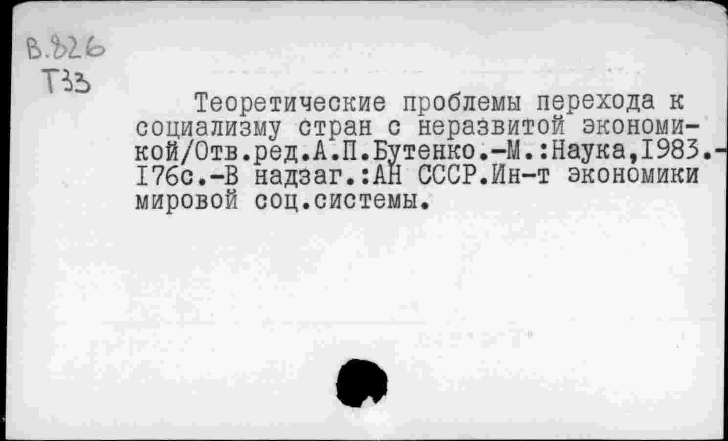 ﻿Теоретические проблемы перехода к социализму стран с неразвитой экономи-кой/Отв.ред.А.П.Бутенко.-М.:Наука,1983. 176с.-В надзаг.:АН СССР.Ин-т экономики мировой соц.системы.